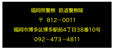 福岡県警察鉄道警察隊　郵便番号８１２－００１１　住所福岡市博多区博多駅前４丁目３８番１０号　電話番号０９２－４７３－４８１１