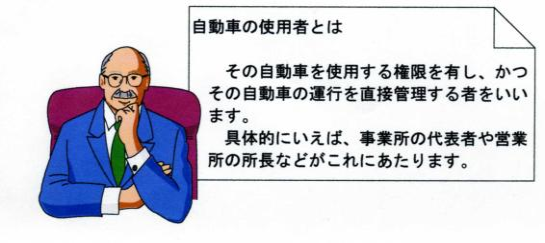 自動車の使用者とは　その自動車を使用する権限を有し、かつその自動車の運行を直接管理する者をいいます。具体的にいえば、事業所の代表者や営業所の所長などがこれにあたります。